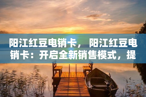 阳江红豆电销卡， 阳江红豆电销卡：开启全新销售模式，提升企业业绩